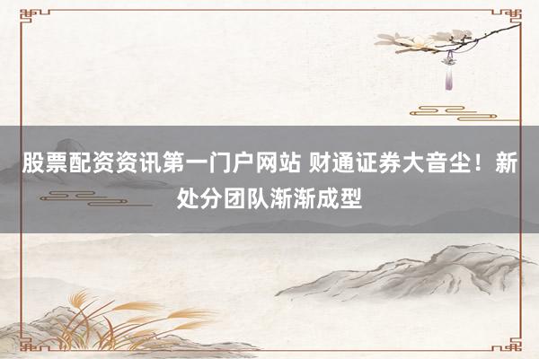 股票配資資訊第一門戶網(wǎng)站 財(cái)通證券大音塵！新處分團(tuán)隊(duì)漸漸成型