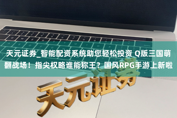 天元證券_智能配資系統(tǒng)助您輕松投資 Q版三國萌翻戰(zhàn)場！指尖權(quán)略誰能稱王？國風(fēng)RPG手游上新啦