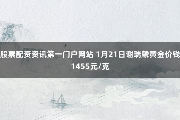 股票配資資訊第一門戶網(wǎng)站 1月21日謝瑞麟黃金價錢1455元/克